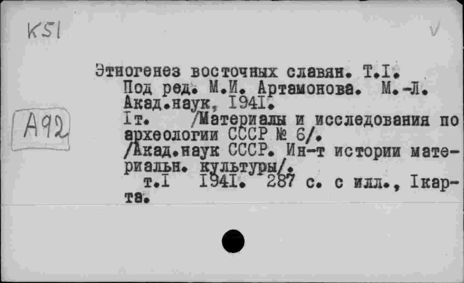 ﻿І AU
Этногенез восточных славян. T.I.
Под ред. М.И. Артамонова. М.-Л.
Акад.наук, 1941.
1т. /Материалы и исследования по археологии СССР № 6/.
/Акад.наук СССР. Ин-т истории матери альн. культуры/.
т.І ІУ4І. 287 с. с илл., Ікар-